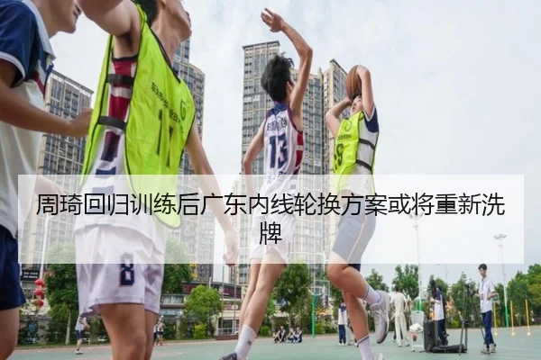 周琦回归训练后广东内线轮换方案或将重新洗牌