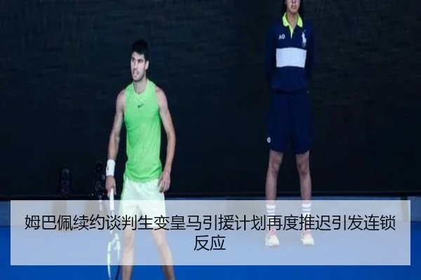 姆巴佩续约谈判生变皇马引援计划再度推迟引发连锁反应